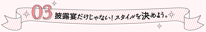 03 披露宴だけじゃない！スタイルを決めよう。