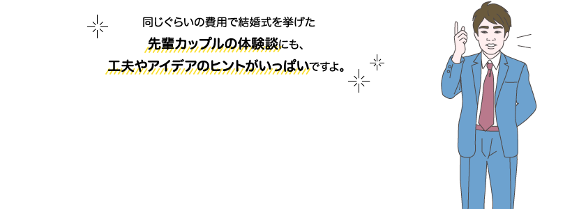 サカイ先生：同じぐらいの費用で結婚式を挙げた先輩カップルの体験談にも、工夫やアイデアのヒントがいっぱいですよ。