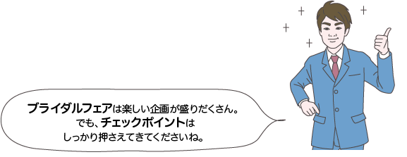 サカイ先生：ブライダルフェアは楽しい企画が盛りだくさん。でも、チェックポイントはしっかり押さえてきてくださいね。