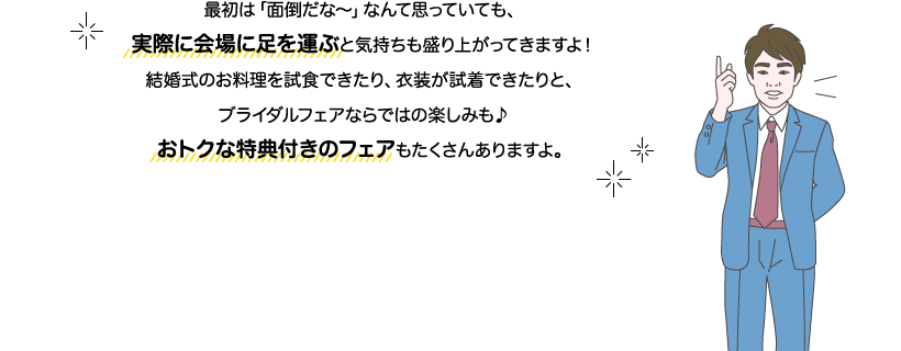 サカイ先生：最初は「面倒だな～」なんて思っていても、実際に会場に足を運ぶと気持ちも盛り上がってきますよ！結婚式のお料理を試食できたり、衣装が試着できたりと、ブライダルフェアならではの楽しみも♪おトクな特典付きのフェアもたくさんありますよ。