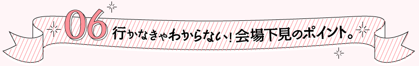 06 行かなきゃわからない！会場下見のポイント。