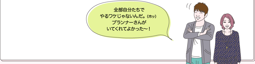 全部自分たちでやるワケじゃないんだ。（ホッ）プランナーさんがいてくれてよかった～！