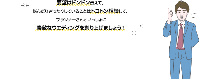 サカイ先生：要望はドンドン伝えて、悩んだり迷ったりしていることはトコトン相談して、プランナーさんといっしょに素敵なウエディングを創り上げましょう！