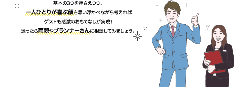 サカイ先生とチバさん：基本の3つを押さえつつ、一人ひとりが喜ぶ顔を思い浮かべながら考えればゲストも感激のおもてなしが実現！迷ったら両親やプランナーさんに相談してみましょう。