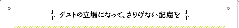 ゲストの立場になって、さりげない配慮を