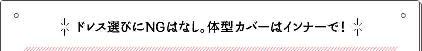 ドレス選びにNGはなし。体型カバーはインナーで！
