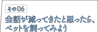 その06：会話が減ってきたと思ったら、ペットを飼ってみよう