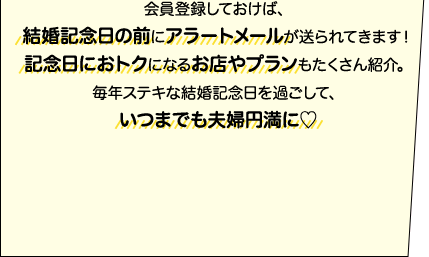会員登録しておけば、結婚記念日の前にアラートメールが送られてきます！記念日におトクになるお店やプランもたくさん紹介。毎年ステキな結婚記念日を過ごして、いつまでも夫婦円満に♡