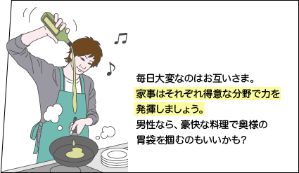 毎日大変なのはお互いさま。家事はそれぞれ得意な分野で力を発揮しましょう。男性なら、豪快な料理で奥様の胃袋を掴むのもいいかも？