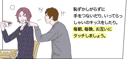 恥ずかしがらずに手をつないだり、いってらっしゃいのキッスをしたり。毎朝、毎晩、お互いにタッチしましょう。