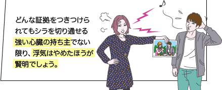 どんな証拠をつきつけられてもシラを切り通せる強い心臓の持ち主でない限り、浮気はやめたほうが賢明でしょう。