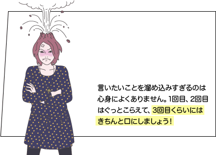 言いたいことを溜め込みすぎるのは心身によくありません。1回目、2回目はぐっとこらえて、3回目くらいにはきちんと口にしましょう！