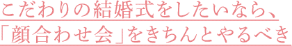 こだわりの結婚式をしたいなら、「顔合わせ会」をきちんとやるべき