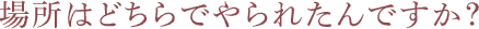 場所はどちらでやられたんですか？