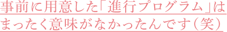 事前に用意した「進行プログラム」はまったく意味がなかったんです（笑）