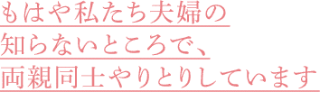 もはや私たち夫婦の知らないところで、両親同士やりとりしています