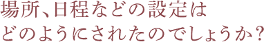 場所・日程などの設定はどのようにされたのでしょうか？