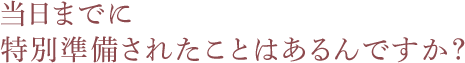 当日までに特別準備されたことはあるんですか？