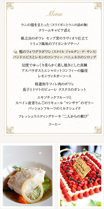 MENU　ウニの殻をまとった（スワイガニとウニの詰め物）クリームキャビア添え　帆立貝のポワレ セップ茸のラヴィオリ仕立て　トリュフ風味のブイヨンカプチーノ　鴨のフォワグラポワレ（スタイル ジャルダン・デ・サンス）　パンドエピスとレモンのコンフィー バニュルスのシロップ　52度でゆっくり柔らかく蒸し焼きにした真鯛　アスパラガスとエシャロットコンフィーの脇役　レモンヴィネガーソース　特選和牛フィレ肉のポワレ　茄子とトマトのピューレ クスクスのガレット　エキゾチックフルーツとスペイン産青りんごのリキュールマンザナのゼリー　パッションフルーツのミルクシェイク　フレッシュウエディングケーキ二人からの歓び　コーヒー