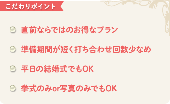 こだわりポイント　直前ならではのお得なプラン 準備期間が短く打ち合わせ回数少なめ 平日の結婚式でもOK 挙式のみor写真のみでもOK