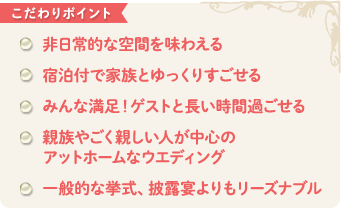 こだわりポイント　非日常的な空間を味わえる 宿泊付で家族とゆっくりすごせる みんな満足！ゲストと長い時間過ごせる 親族やごく親しい人が中心の アットホームなウエディング 一般的な挙式、披露宴よりもリーズナブル