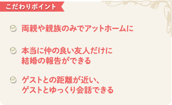 こだわりポイント　両親や親族のみでアットホームに 本当に仲の良い友人だけに 結婚の報告ができる